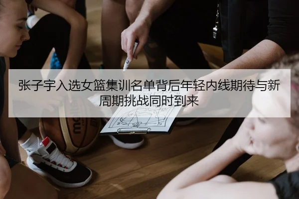 张子宇入选女篮集训名单背后年轻内线期待与新周期挑战同时到来